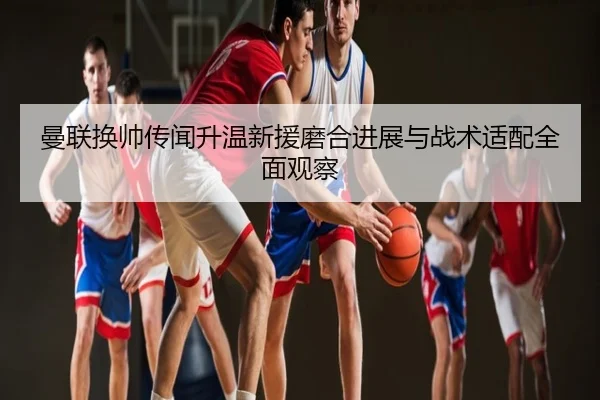 曼联换帅传闻升温新援磨合进展与战术适配全面观察