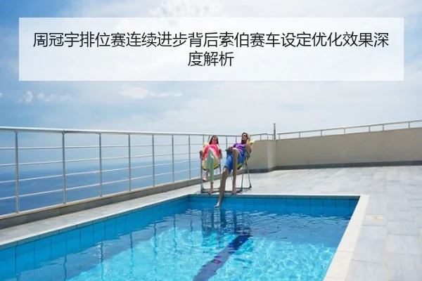 周冠宇排位赛连续进步背后索伯赛车设定优化效果深度解析